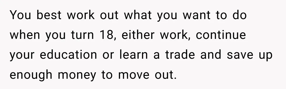 You best work out what you want to do when you turn 18, either work, continue your education or learn a trade and save up enough money to move out.