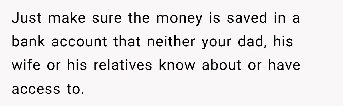 Just make sure the money is saved in a bank account that neither your dad, his wife or his relatives know about or have access to.