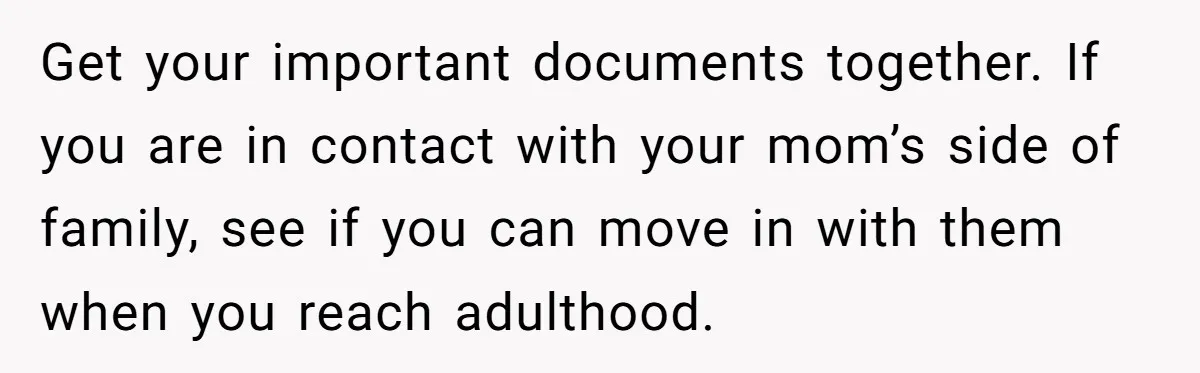 Get your important documents together. If you are in contact with your mom’s side of family, see if you can move in with them when you reach adulthood.