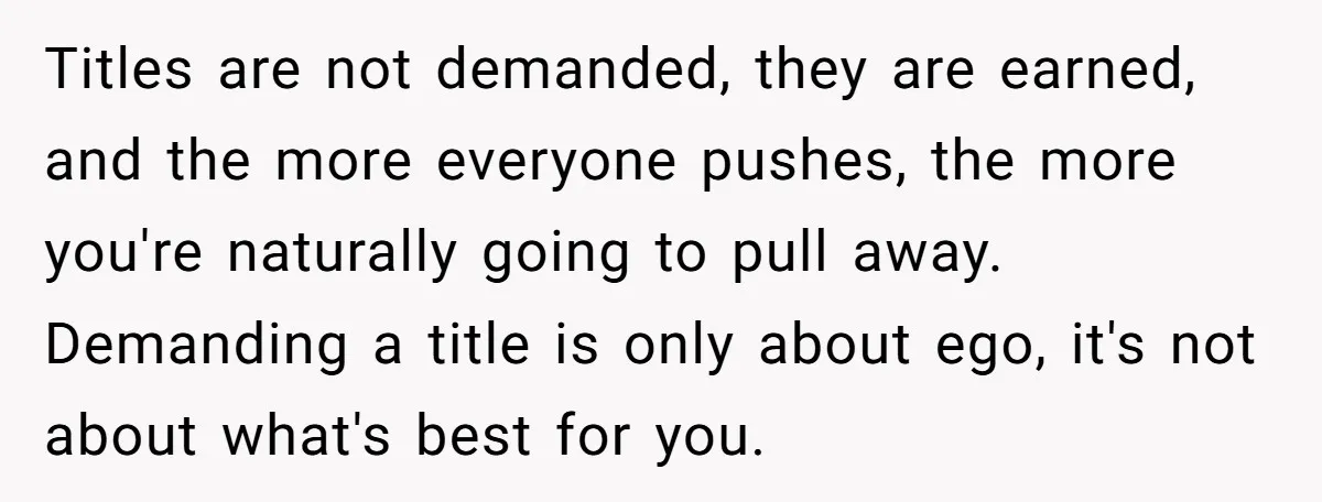 Titles are not demanded, they are earned, and the more everyone pushes, the more you're naturally going to pull away. Demanding a title is only about ego, it's not about...