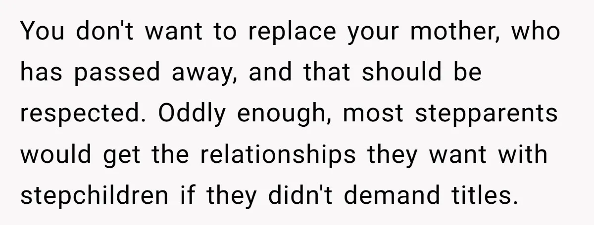 You don't want to replace your mother, who has passed away, and that should be respected. Oddly enough, most stepparents would get the relationships they want with stepchildren if they...