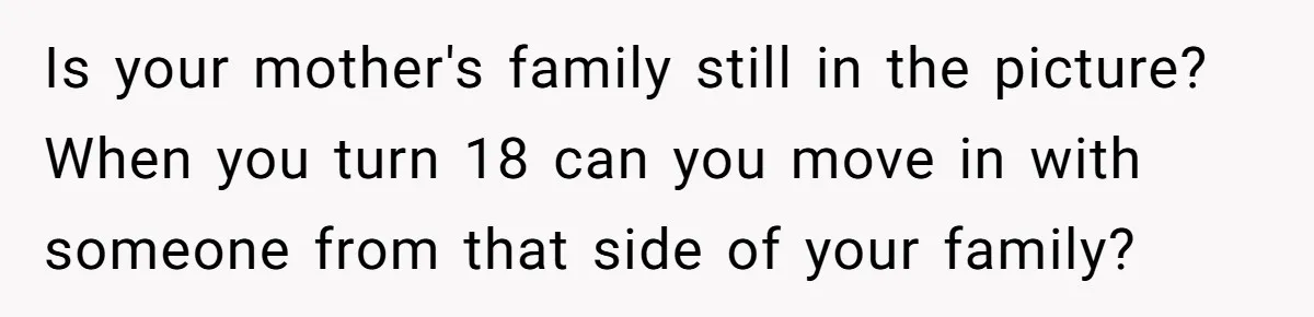 Is your mother's family still in the picture? When you turn 18 can you move in with someone from that side of your family?
