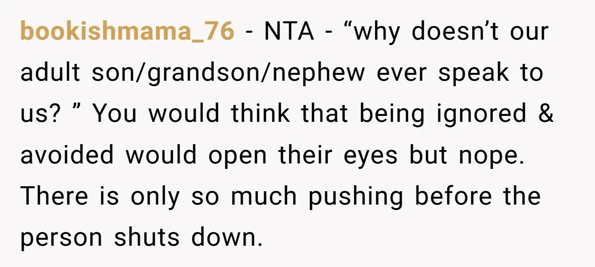 bookishmama_76 − NTA - “why doesn’t our adult son/grandson/nephew ever speak to us? ” You would think that being ignored & avoided would open their eyes but nope. There is...