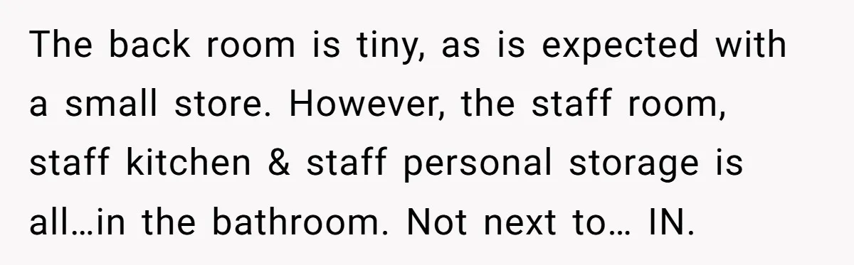 The back room is tiny, as is expected with a small store. However, the staff room, staff kitchen & staff personal storage is all…in the bathroom. Not next to… IN.