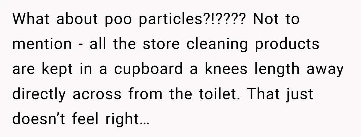 What about poo particles?!???? Not to mention - all the store cleaning products are kept in a cupboard a knees length away directly across from the toilet. That just doesn’t...