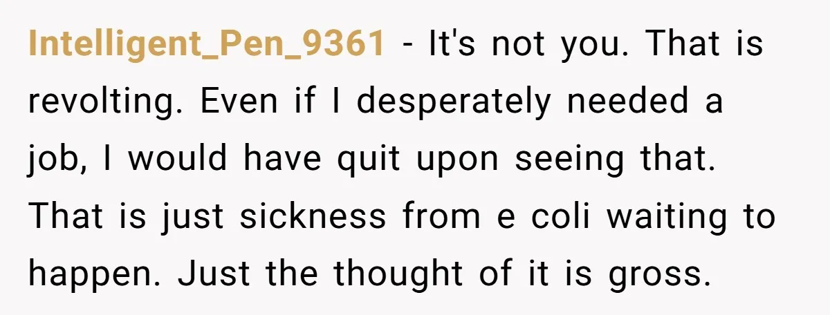 Intelligent_Pen_9361 − It's not you. That is revolting. Even if I desperately needed a job, I would have quit upon seeing that. That is just sickness from e coli waiting...