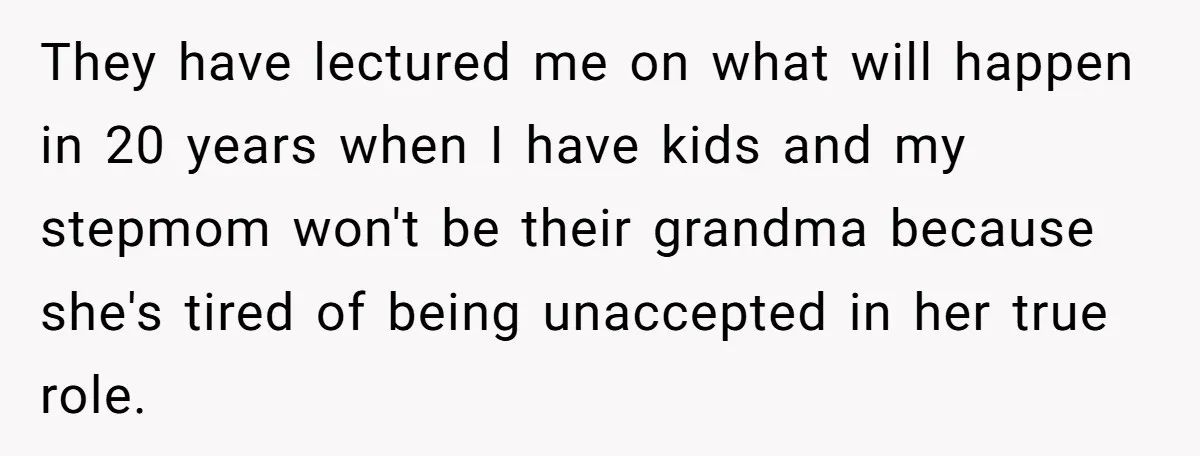 They have lectured me on what will happen in 20 years when I have kids and my stepmom won't be their grandma because she's tired of being unaccepted in her...