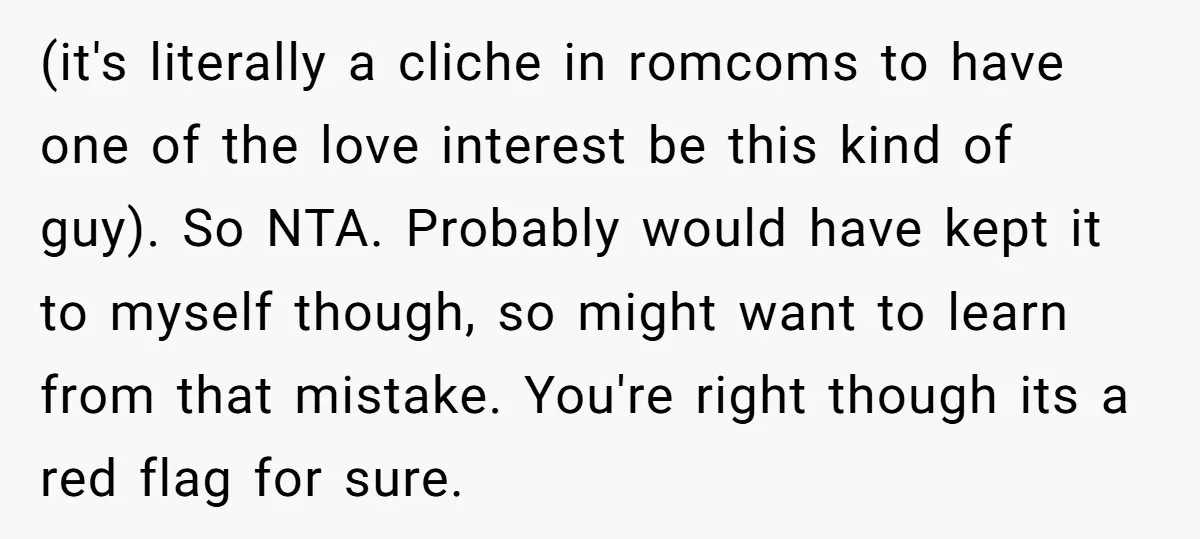 (it's literally a cliche in romcoms to have one of the love interest be this kind of guy). So NTA. Probably would have kept it to myself though, so might...