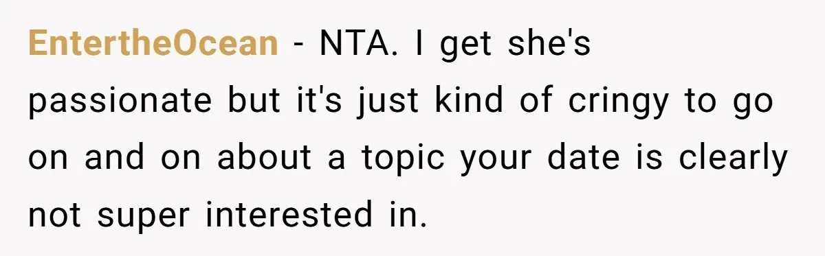 EntertheOcean − NTA. I get she's passionate but it's just kind of cringy to go on and on about a topic your date is clearly not super interested in.