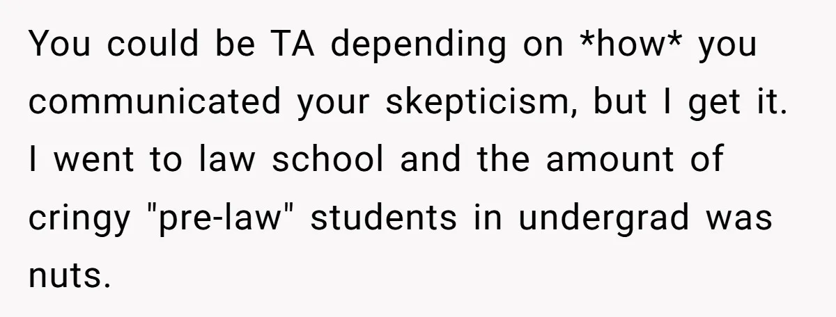 You could be TA depending on *how* you communicated your skepticism, but I get it. I went to law school and the amount of cringy "pre-law" students in undergrad was...