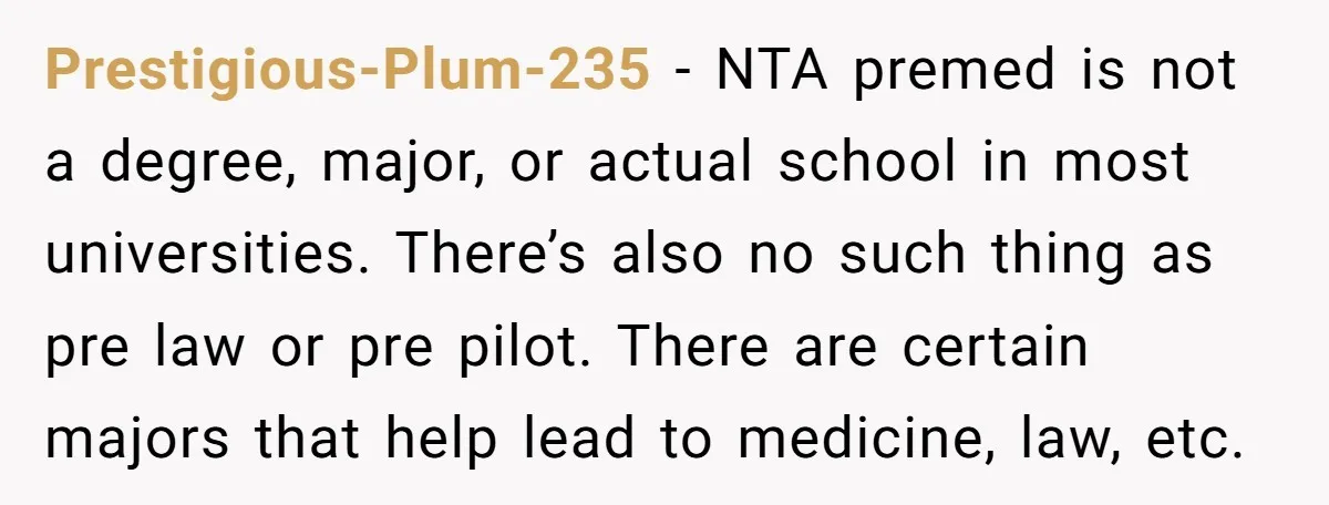 Prestigious-Plum-235 − NTA premed is not a degree, major, or actual school in most universities. There’s also no such thing as pre law or pre pilot. There are certain majors...