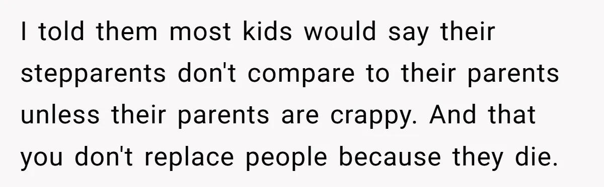 I told them most kids would say their stepparents don't compare to their parents unless their parents are crappy. And that you don't replace people because they die.
