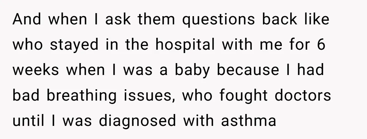 And when I ask them questions back like who stayed in the hospital with me for 6 weeks when I was a baby because I had bad breathing issues, who...