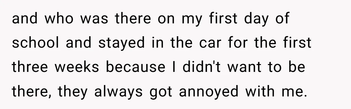 and who was there on my first day of school and stayed in the car for the first three weeks because I didn't want to be there, they always got...