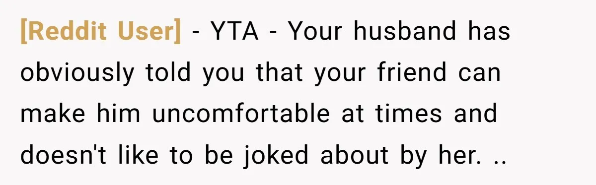 [Reddit User] − YTA - Your husband has obviously told you that your friend can make him uncomfortable at times and doesn't like to be joked about by her. ..