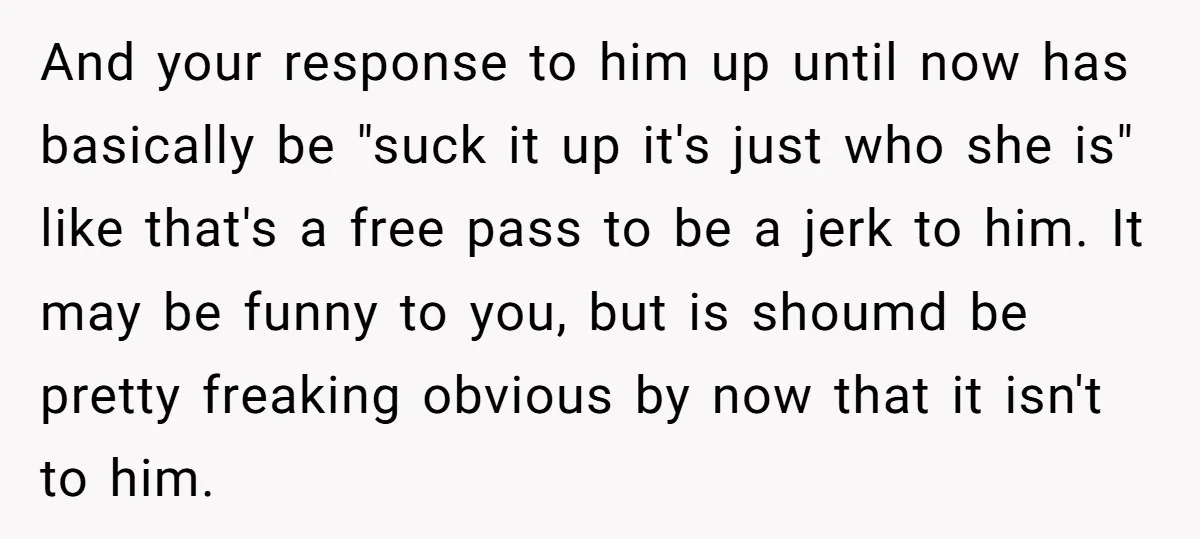 And your response to him up until now has basically be "suck it up it's just who she is" like that's a free pass to be a jerk to him....