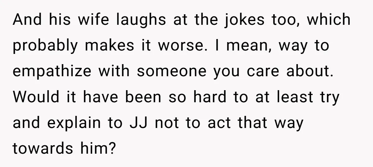 And his wife laughs at the jokes too, which probably makes it worse. I mean, way to empathize with someone you care about. Would it have been so hard to...