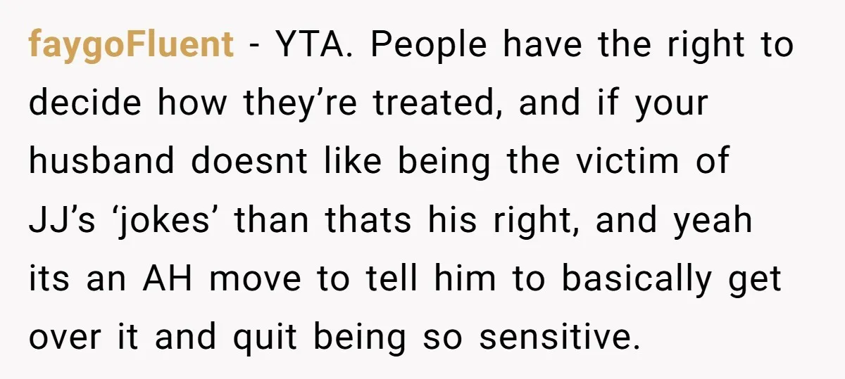 faygoFluent − YTA. People have the right to decide how they’re treated, and if your husband doesnt like being the victim of JJ’s ‘jokes’ than thats his right, and yeah...