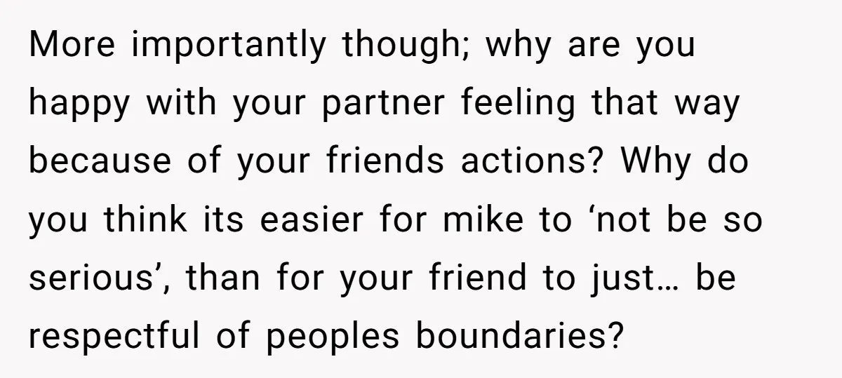 More importantly though; why are you happy with your partner feeling that way because of your friends actions? Why do you think its easier for mike to ‘not be so...