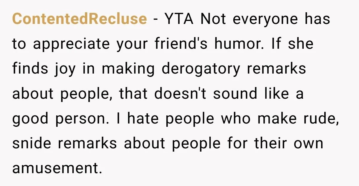 ContentedRecluse − YTA Not everyone has to appreciate your friend's humor. If she finds joy in making derogatory remarks about people, that doesn't sound like a good person. I hate...