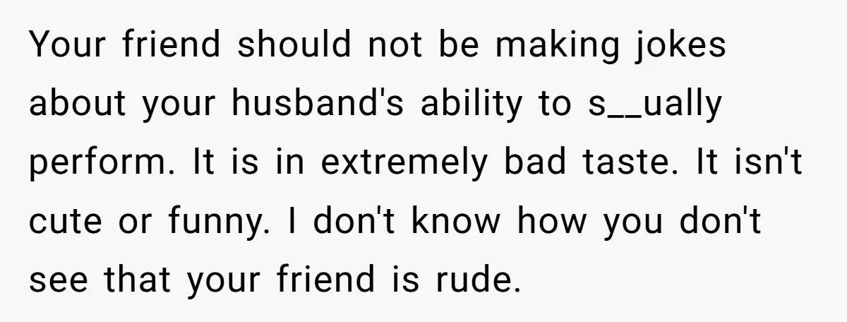 Your friend should not be making jokes about your husband's ability to s__ually perform. It is in extremely bad taste. It isn't cute or funny. I don't know how you...