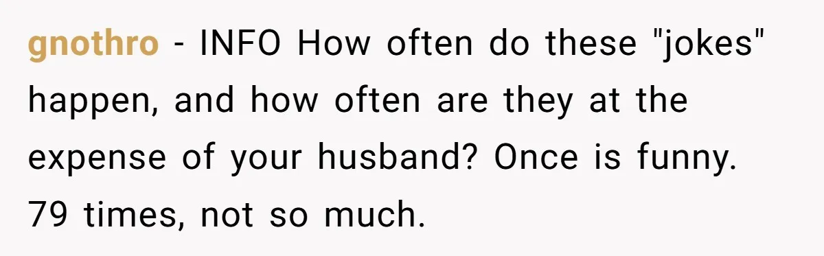 gnothro − INFO How often do these "jokes" happen, and how often are they at the expense of your husband? Once is funny. 79 times, not so much.