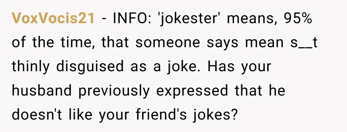 VoxVocis21 − INFO: 'jokester' means, 95% of the time, that someone says mean s__t thinly disguised as a joke. Has your husband previously expressed that he doesn't like your friend's...