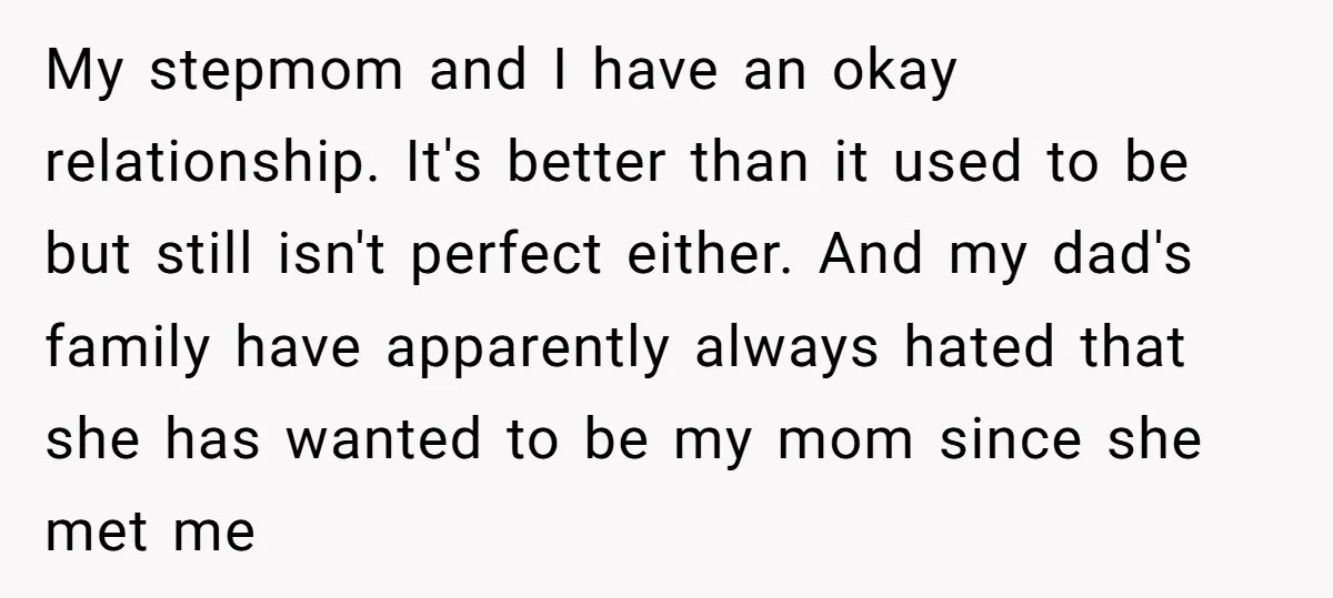My stepmom and I have an okay relationship. It's better than it used to be but still isn't perfect either. And my dad's family have apparently always hated that she...