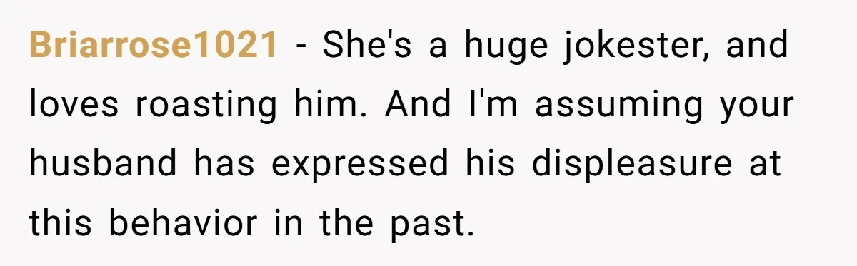 Briarrose1021 − She's a huge jokester, and loves roasting him. And I'm assuming your husband has expressed his displeasure at this behavior in the past.