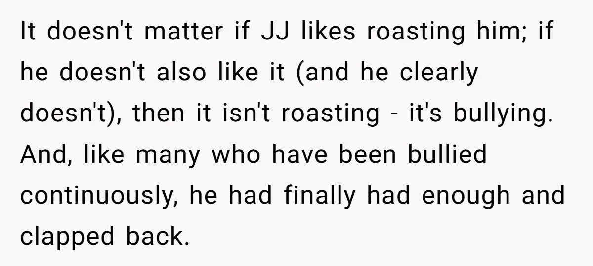 It doesn't matter if JJ likes roasting him; if he doesn't also like it (and he clearly doesn't), then it isn't roasting - it's bullying. And, like many who have...