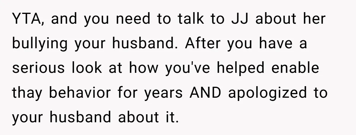 YTA, and you need to talk to JJ about her bullying your husband. After you have a serious look at how you've helped enable thay behavior for years AND apologized...
