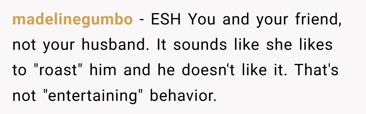 madelinegumbo − ESH You and your friend, not your husband. It sounds like she likes to "roast" him and he doesn't like it. That's not "entertaining" behavior.