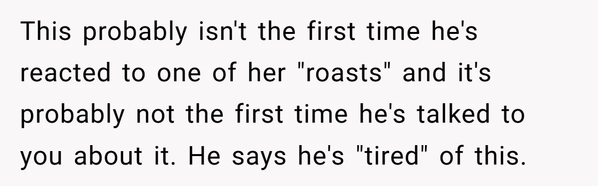 This probably isn't the first time he's reacted to one of her "roasts" and it's probably not the first time he's talked to you about it. He says he's "tired"...