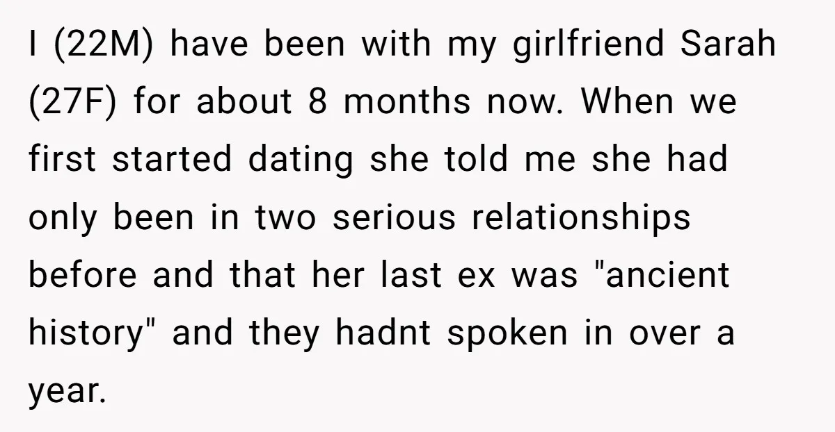 I (22M) have been with my girlfriend Sarah (27F) for about 8 months now. When we first started dating she told me she had only been in two serious relationships...