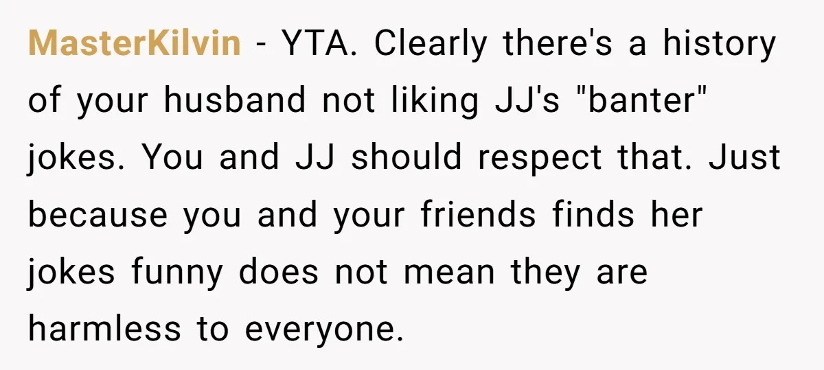 MasterKilvin − YTA. Clearly there's a history of your husband not liking JJ's "banter" jokes. You and JJ should respect that. Just because you and your friends finds her jokes...