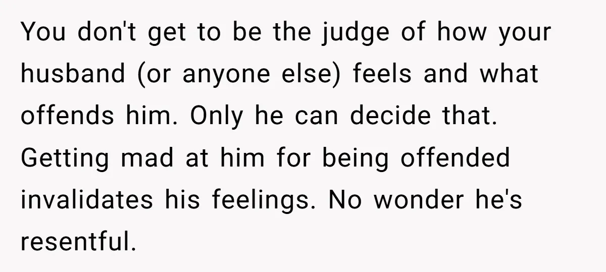 You don't get to be the judge of how your husband (or anyone else) feels and what offends him. Only he can decide that. Getting mad at him for being...