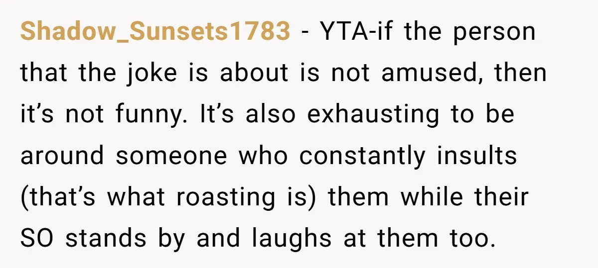Shadow_Sunsets1783 − YTA-if the person that the joke is about is not amused, then it’s not funny. It’s also exhausting to be around someone who constantly insults (that’s what roasting...