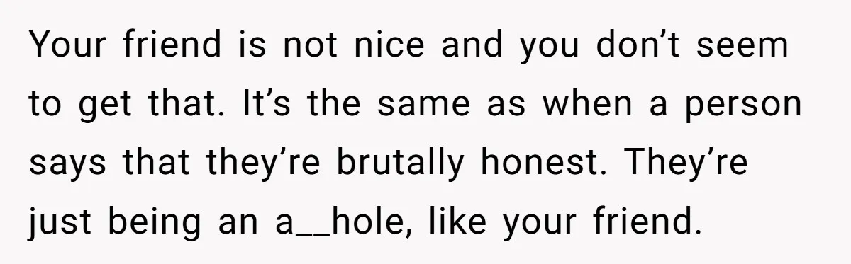 Your friend is not nice and you don’t seem to get that. It’s the same as when a person says that they’re brutally honest. They’re just being an a__hole, like...