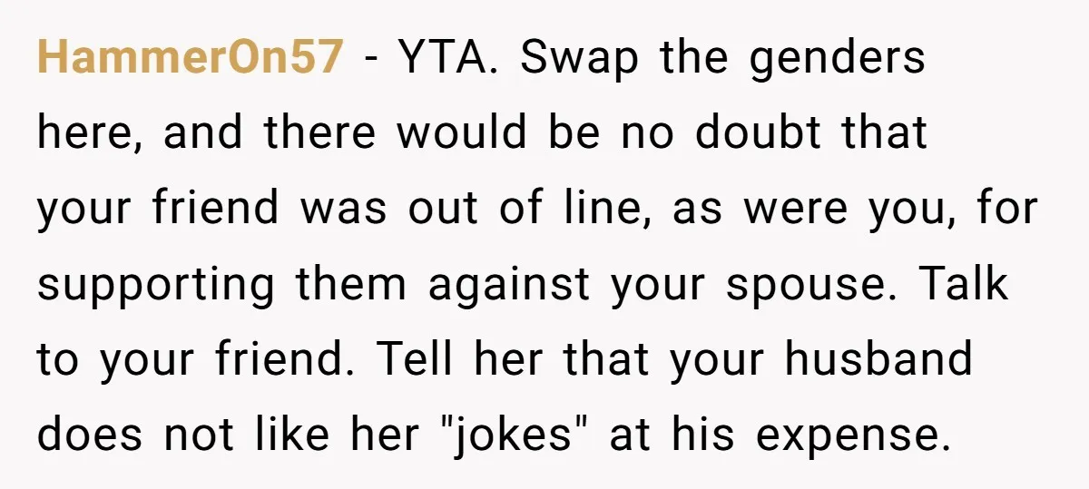 HammerOn57 − YTA. Swap the genders here, and there would be no doubt that your friend was out of line, as were you, for supporting them against your spouse. Talk...