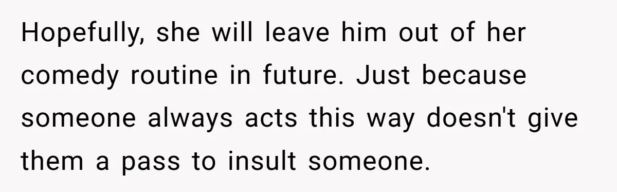 Hopefully, she will leave him out of her comedy routine in future. Just because someone always acts this way doesn't give them a pass to insult someone.