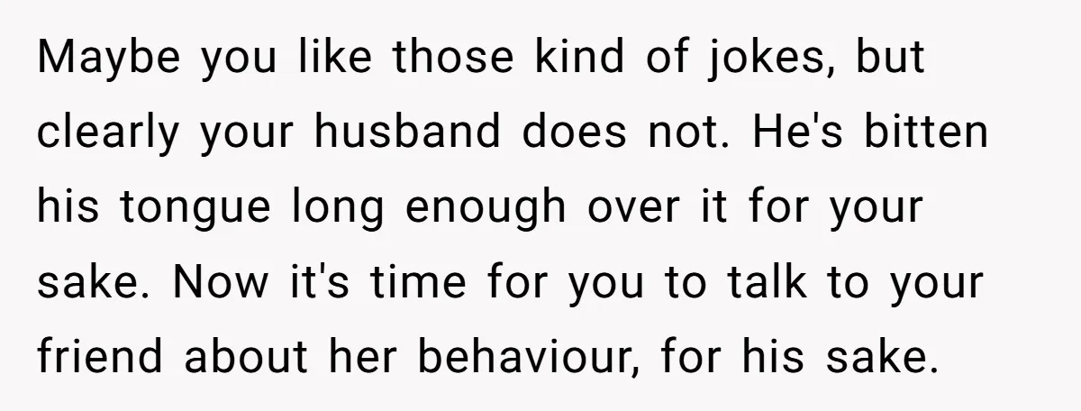 Maybe you like those kind of jokes, but clearly your husband does not. He's bitten his tongue long enough over it for your sake. Now it's time for you to...