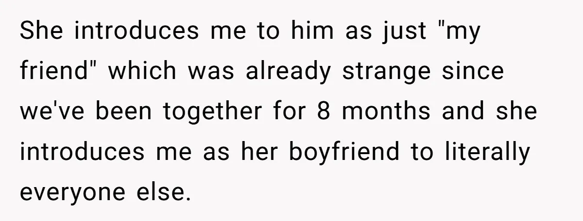 She introduces me to him as just "my friend" which was already strange since we've been together for 8 months and she introduces me as her boyfriend to literally everyone...
