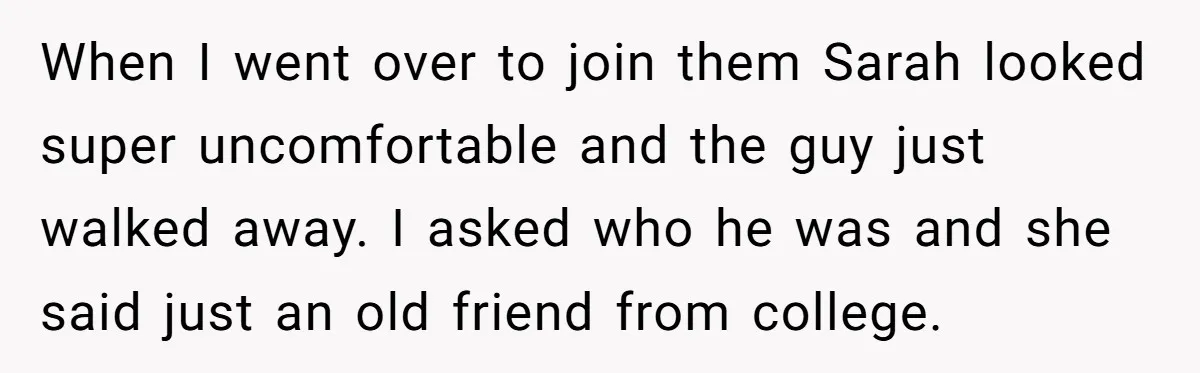 When I went over to join them Sarah looked super uncomfortable and the guy just walked away. I asked who he was and she said just an old friend from...