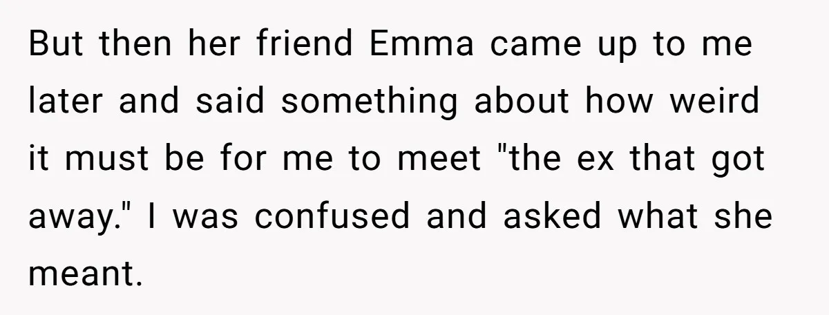 But then her friend Emma came up to me later and said something about how weird it must be for me to meet "the ex that got away." I was...