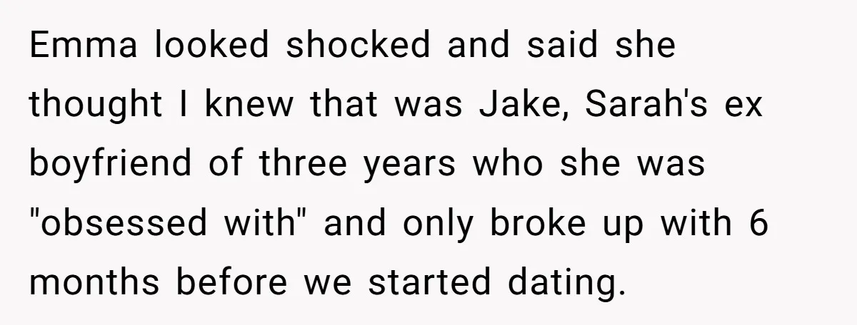 Emma looked shocked and said she thought I knew that was Jake, Sarah's ex boyfriend of three years who she was "obsessed with" and only broke up with 6 months...