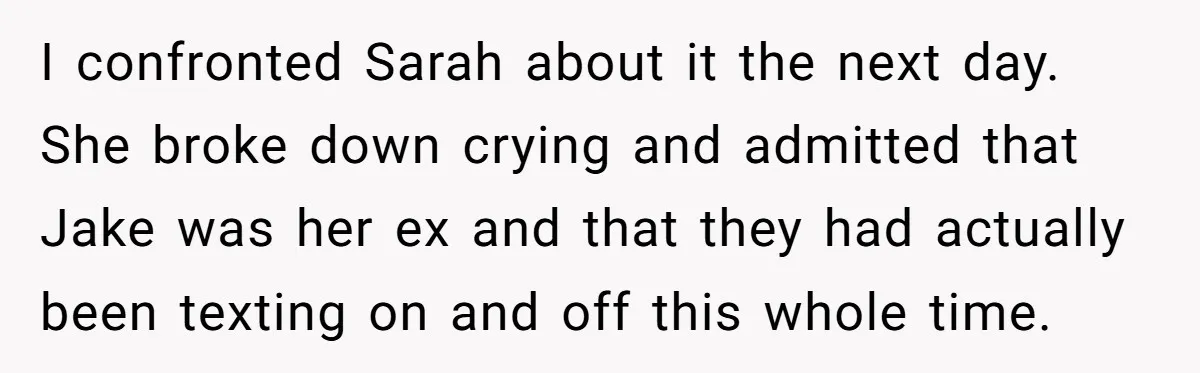 I confronted Sarah about it the next day. She broke down crying and admitted that Jake was her ex and that they had actually been texting on and off this...