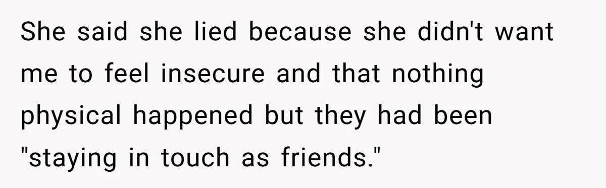 She said she lied because she didn't want me to feel insecure and that nothing physical happened but they had been "staying in touch as friends."