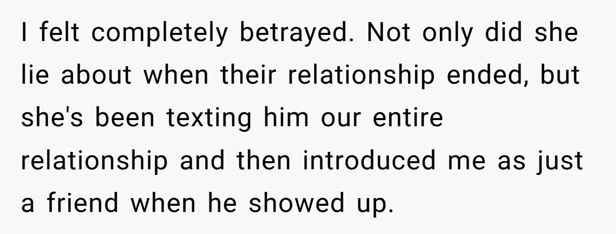 I felt completely betrayed. Not only did she lie about when their relationship ended, but she's been texting him our entire relationship and then introduced me as just a friend...