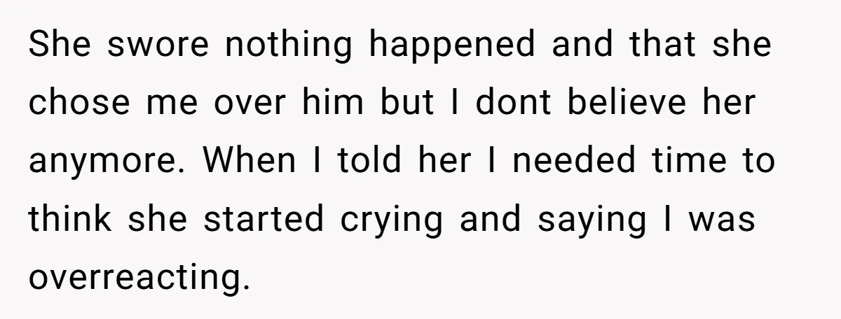 She swore nothing happened and that she chose me over him but I dont believe her anymore. When I told her I needed time to think she started crying and...