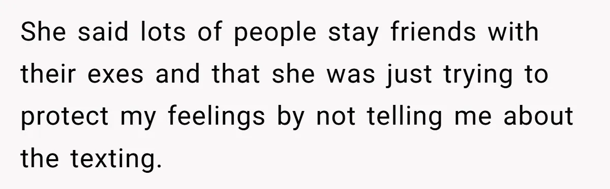 She said lots of people stay friends with their exes and that she was just trying to protect my feelings by not telling me about the texting.